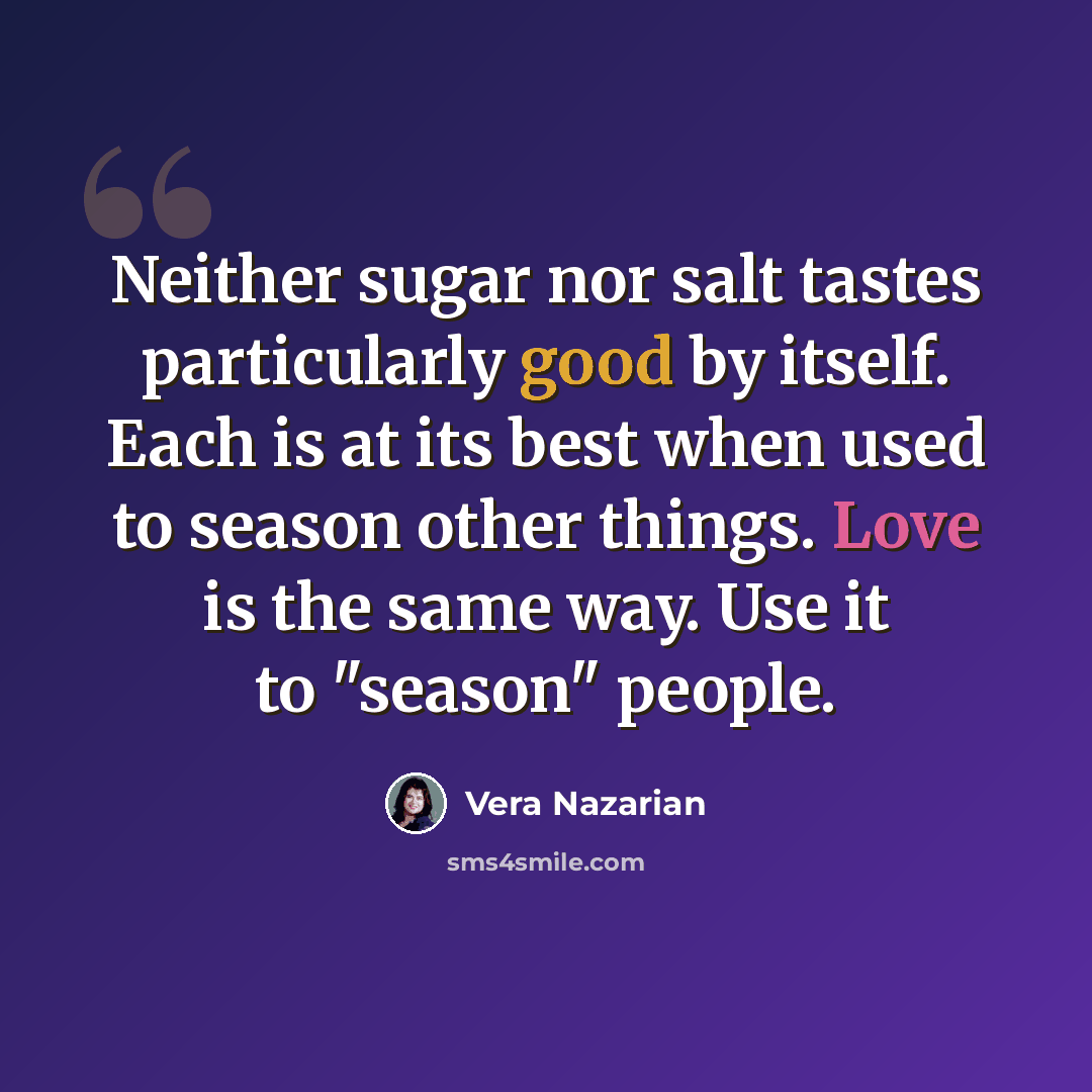 “Neither sugar nor salt tastes particularly good by itself. Each is at its best when used to season other things. Love is the same way. Use it to "season" people.” quote by Vera Nazarian