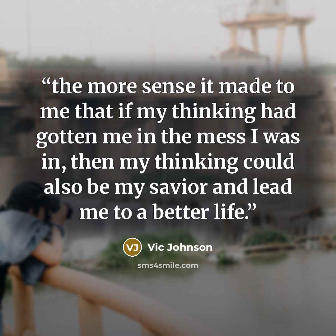 “the more sense it made to me that if my thinking had gotten me in the mess I was in, then my thinking could also be my savior and lead me to a better life.” quote by Vic Johnson
