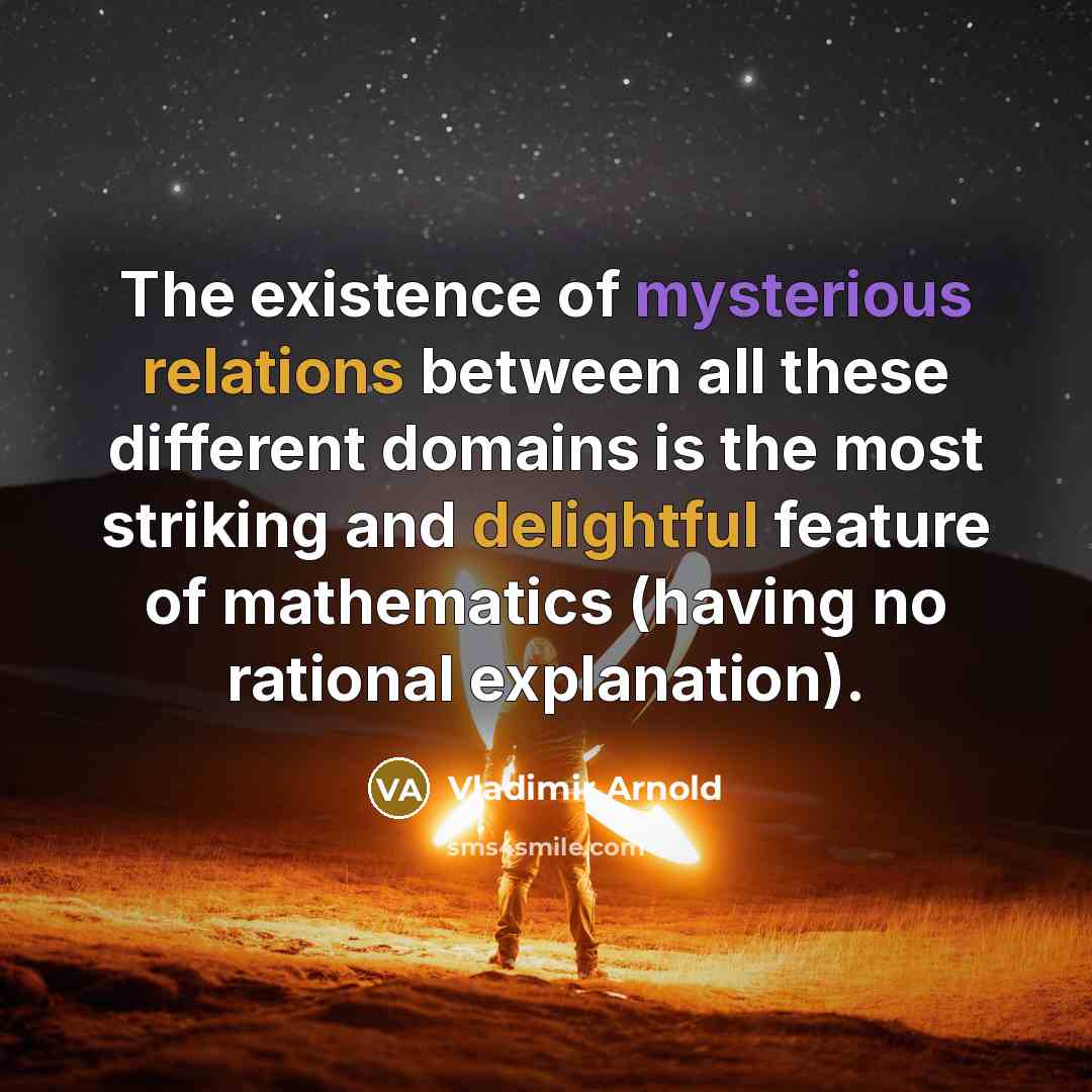 “The existence of mysterious relations between all these different domains is the most striking and delightful feature of mathematics (having no rational explanation).” quote by Vladimir Arnold