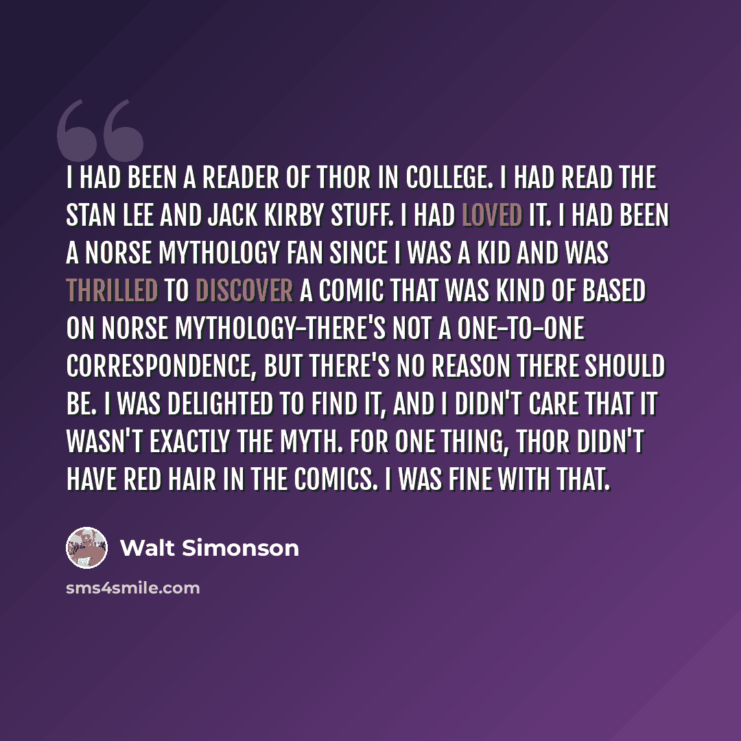 “I had been a reader of THOR in college. I had read the Stan Lee and Jack Kirby stuff. I had loved it. I had been a Norse mythology fan since I was a kid and was thrilled to discover a comic that was kind of based on Norse mythology-there's not a one-to-one correspondence, but there's no reason…” quote by Walt Simonson