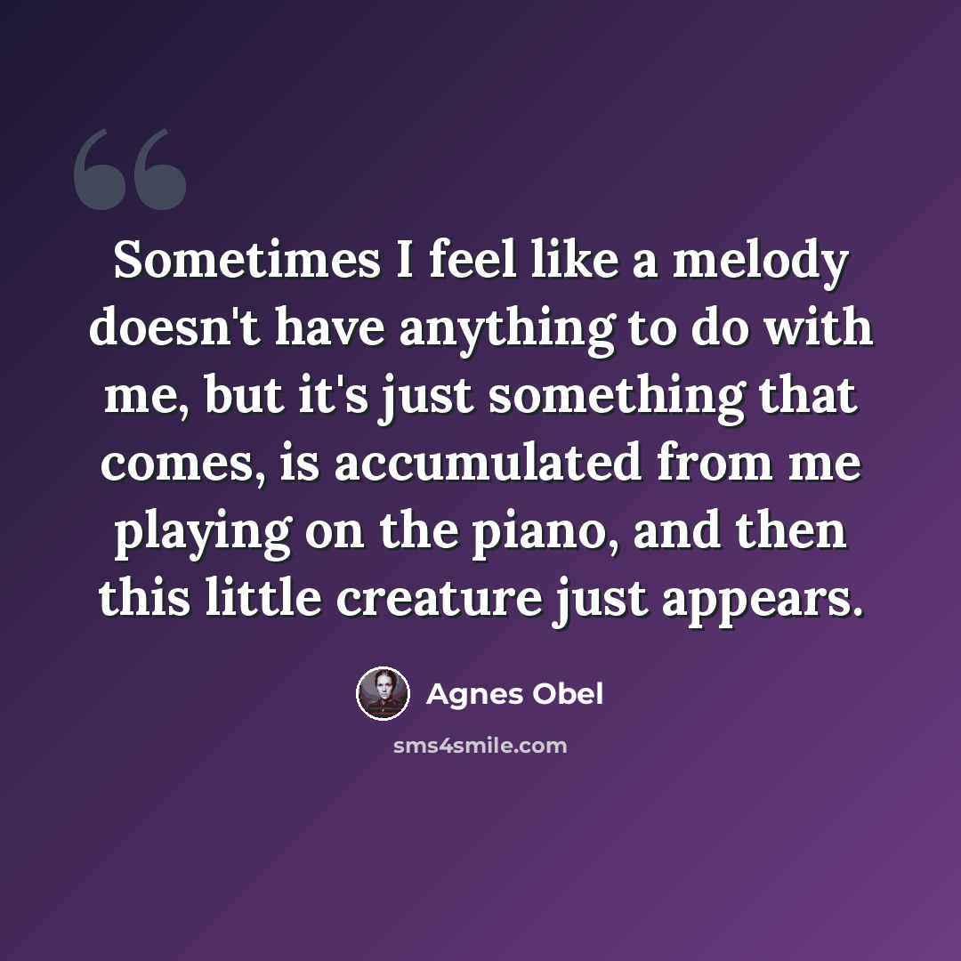 “Sometimes I feel like a melody doesn't have anything to do with me, but it's just something that comes, is accumulated from me playing on the piano, and then this little creature just appears.” quote by Agnes Obel