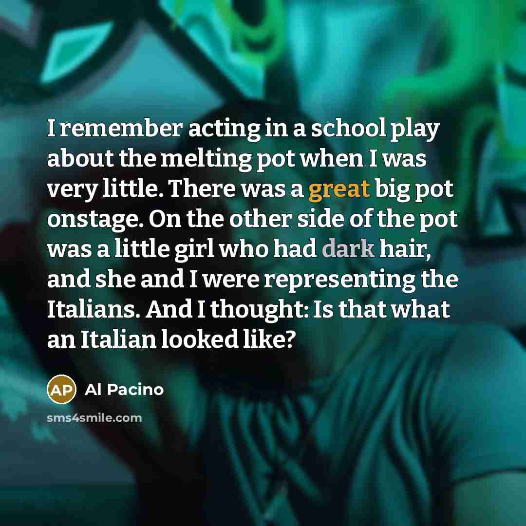 “I remember acting in a school play about the melting pot when I was very little. There was a great big pot onstage. On the other side of the pot was a little girl who had dark hair, and she and I were representing the Italians. And I thought: Is that what an Italian looked like?” quote by Al Pacino