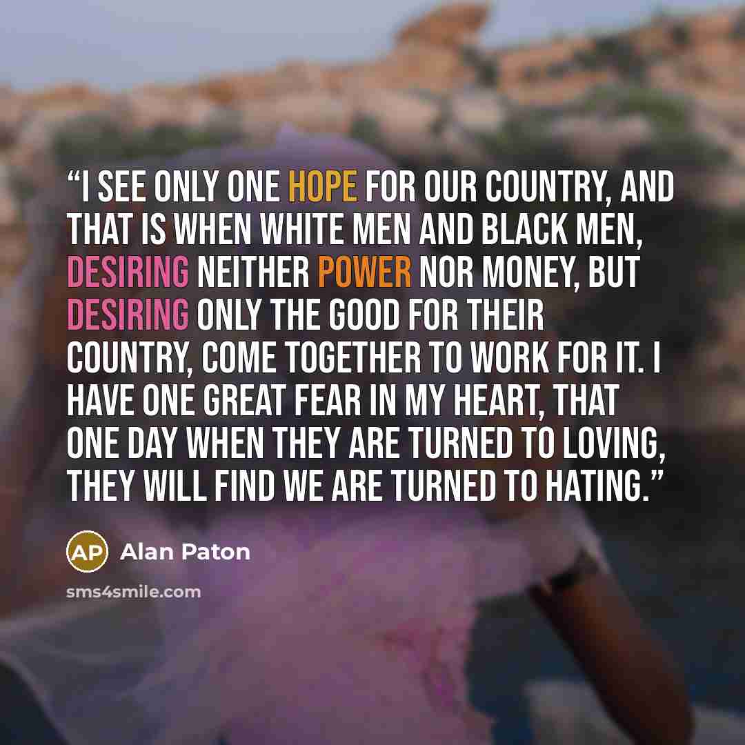 “I see only one hope for our country, and that is when white men and black men, desiring neither power nor money, but desiring only the good for their country, come together to work for it. I have one great fear in my heart, that one day when they are turned to loving, they will find we are turned…” quote by Alan Paton