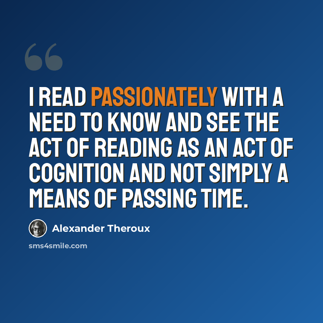 “I read passionately with a need to know and see the act of reading as an act of cognition and not simply a means of passing time.” quote by Alexander Theroux