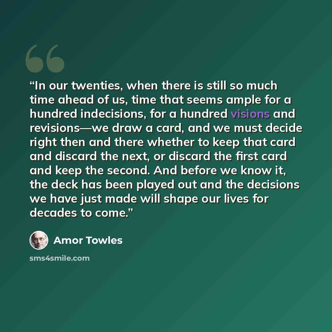 “In our twenties, when there is still so much time ahead of us, time that seems ample for a hundred indecisions, for a hundred visions and revisions—we draw a card, and we must decide right then and there whether to keep that card and discard the next, or discard the first card and keep the second…” quote by Amor Towles