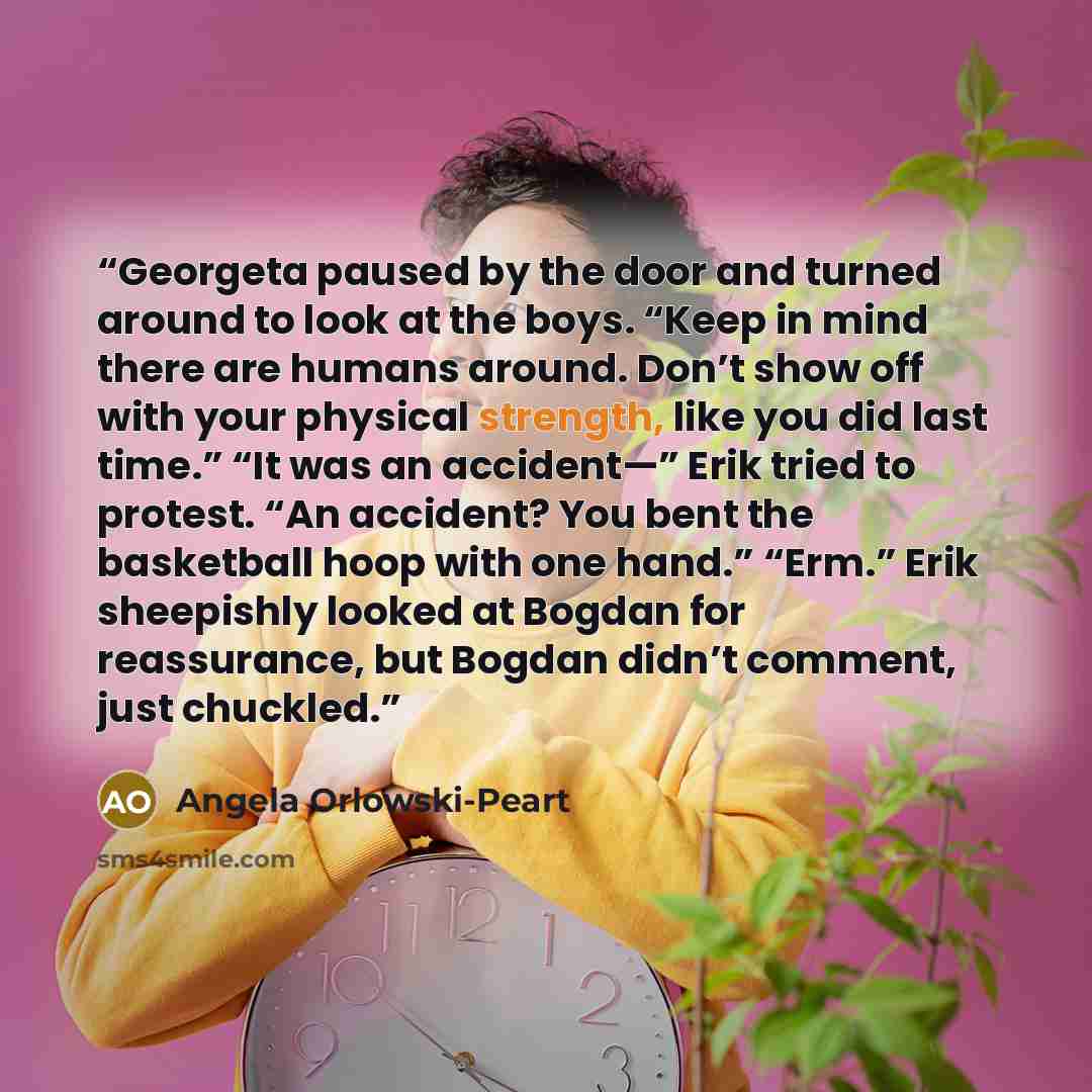“Georgeta paused by the door and turned around to look at the boys. “Keep in mind there are humans around. Don’t show off with your physical strength, like you did last time.” “It was an accident—” Erik tried to protest. “An accident? You bent the basketball hoop with one hand.” “Erm.” Erik…” quote by Angela Orlowski-Peart