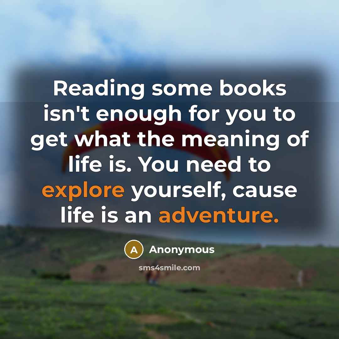“Reading some books isn't enough for you to get what the meaning of life is. You need to explore yourself, cause life is an adventure.” quote by Anonymous