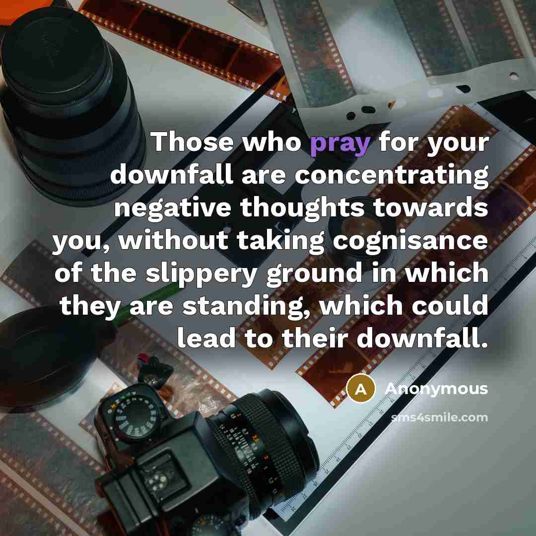 “Those who pray for your downfall are concentrating negative thoughts towards you, without taking cognisance of the slippery ground in which they are standing, which could lead to their downfall.” quote by Anonymous