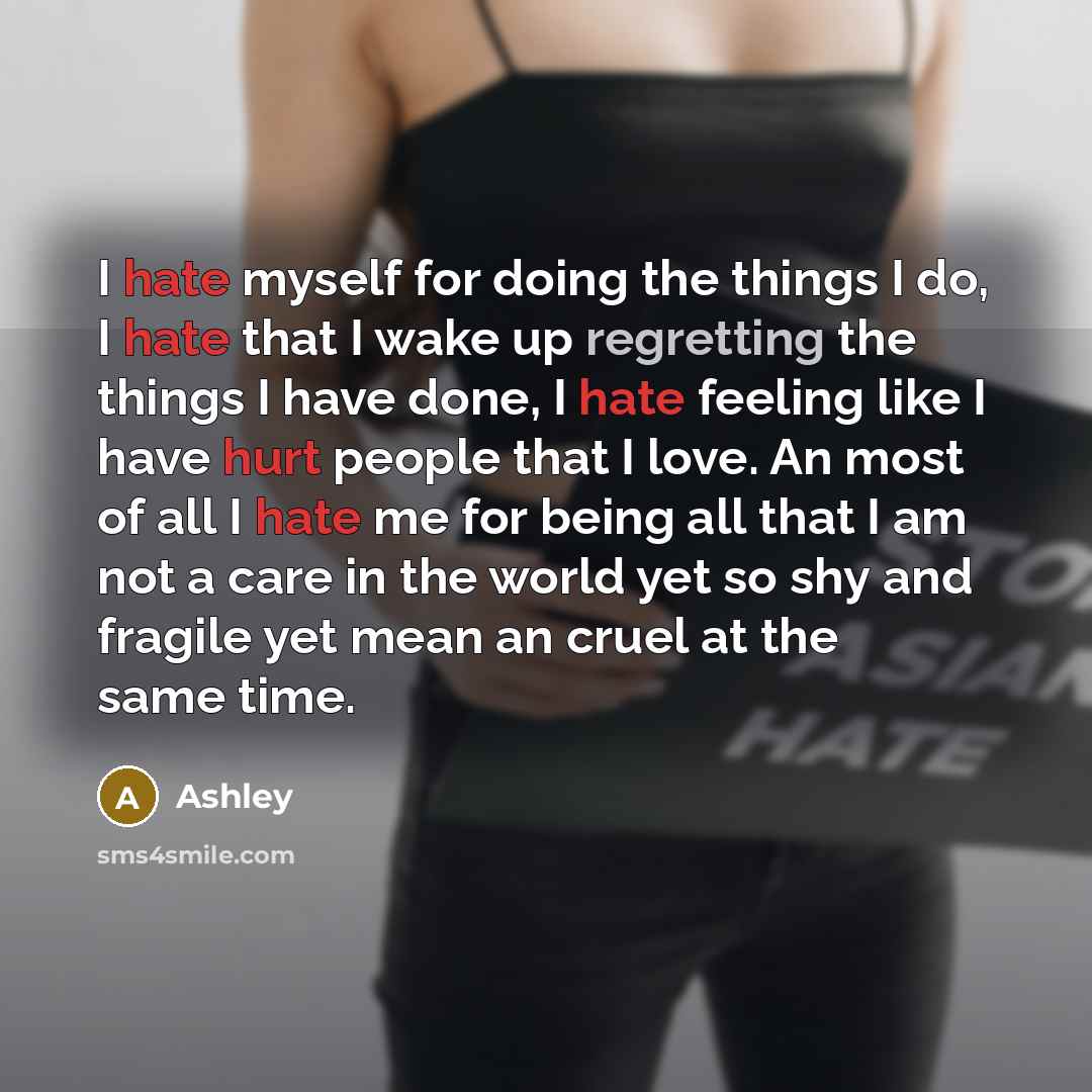 “I hate myself for doing the things I do, I hate that I wake up regretting the things I have done, I hate feeling like I have hurt people that I love. An most of all I hate me for being all that I am not a care in the world yet so shy and fragile yet mean an cruel at the same time.” quote by Ashley