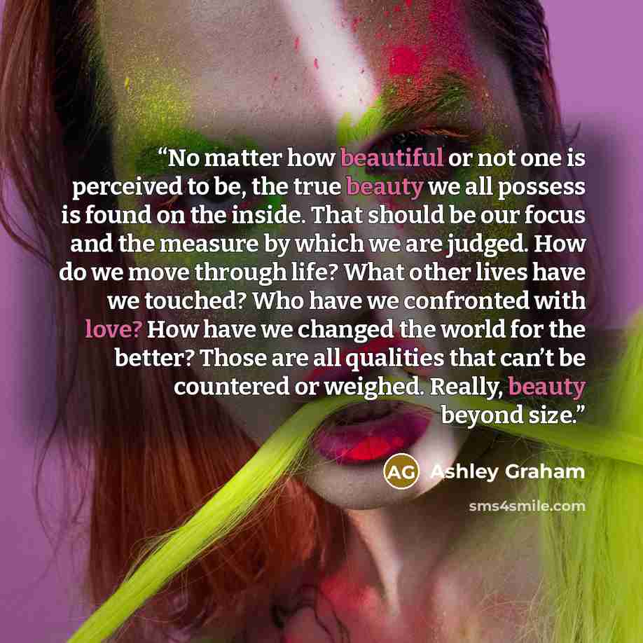 “No matter how beautiful or not one is perceived to be, the true beauty we all possess is found on the inside. That should be our focus and the measure by which we are judged. How do we move through life? What other lives have we touched? Who have we confronted with love? How have we changed the…” quote by Ashley Graham