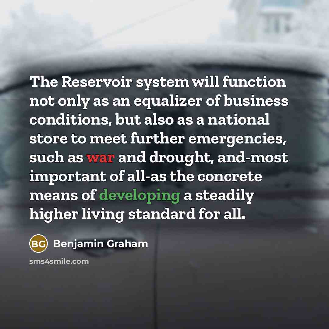 “The Reservoir system will function not only as an equalizer of business conditions, but also as a national store to meet further emergencies, such as war and drought, and-most important of all-as the concrete means of developing a steadily higher living standard for all.” quote by Benjamin Graham