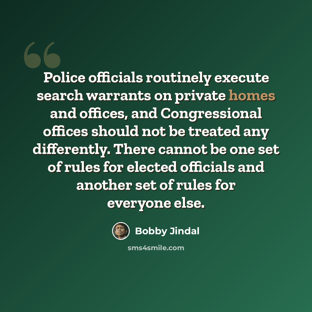 “Police officials routinely execute search warrants on private homes and offices, and Congressional offices should not be treated any differently. There cannot be one set of rules for elected officials and another set of rules for everyone else.” quote by Bobby Jindal