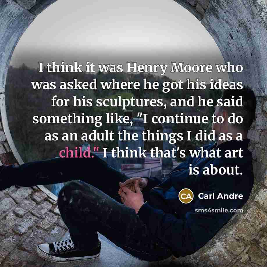 “I think it was Henry Moore who was asked where he got his ideas for his sculptures, and he said something like, "I continue to do as an adult the things I did as a child." I think that's what art is about.” quote by Carl Andre