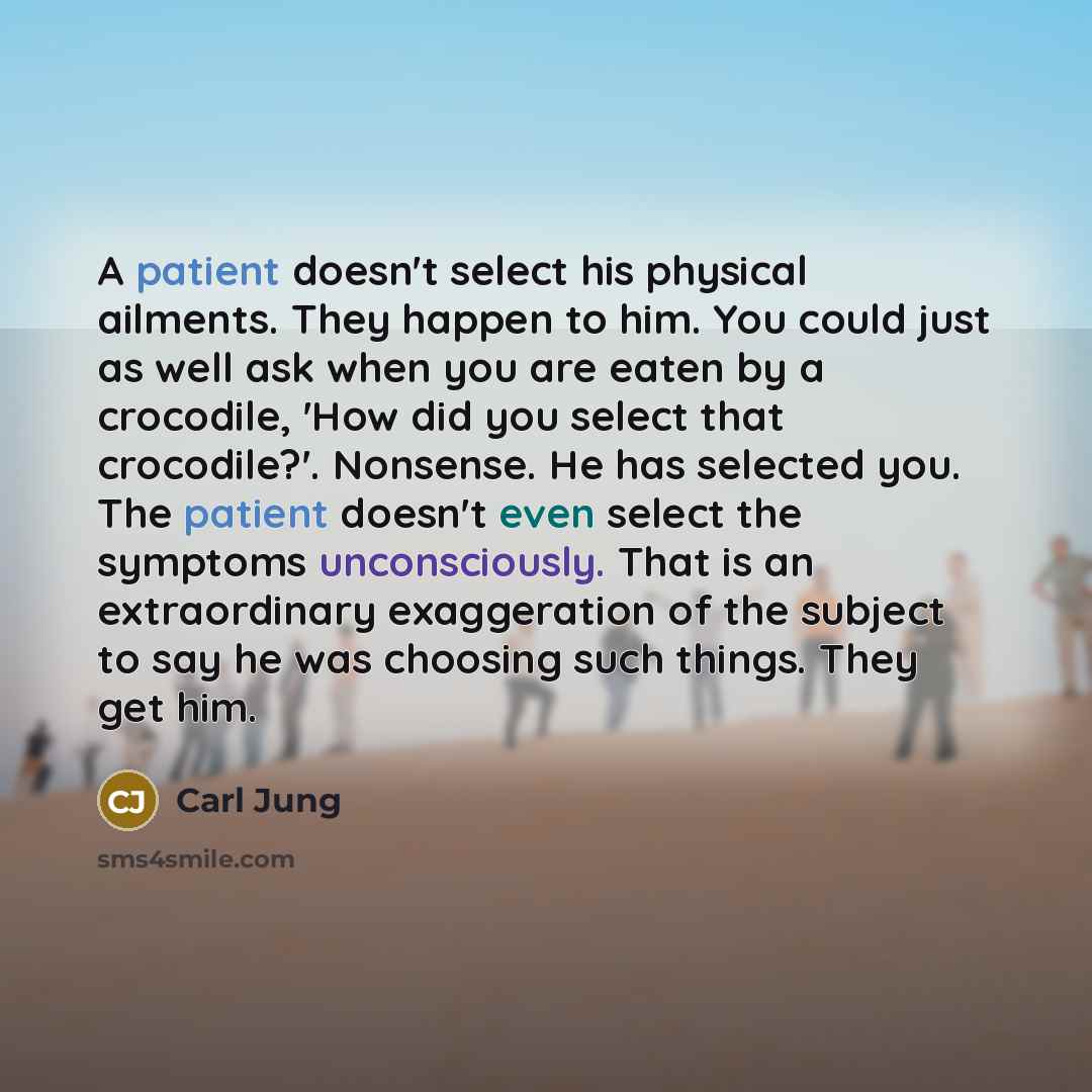 “A patient doesn't select his physical ailments. They happen to him. You could just as well ask when you are eaten by a crocodile, 'How did you select that crocodile?'. Nonsense. He has selected you. The patient doesn't even select the symptoms unconsciously. That is an extraordinary exaggeration…” quote by Carl Jung