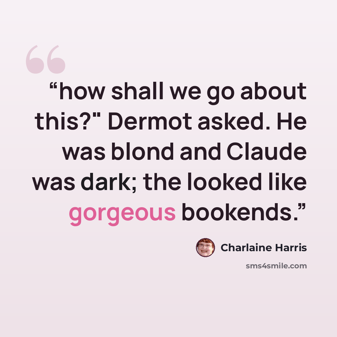 “how shall we go about this?" Dermot asked. He was blond and Claude was dark; the looked like gorgeous bookends.” quote by Charlaine Harris