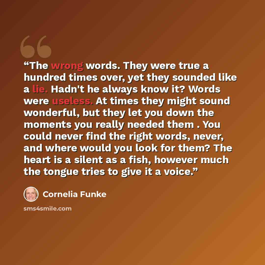“The wrong words. They were true a hundred times over, yet they sounded like a lie. Hadn't he always know it? Words were useless. At times they might sound wonderful, but they let you down the moments you really needed them . You could never find the right words, never, and where would you look for…” quote by Cornelia Funke