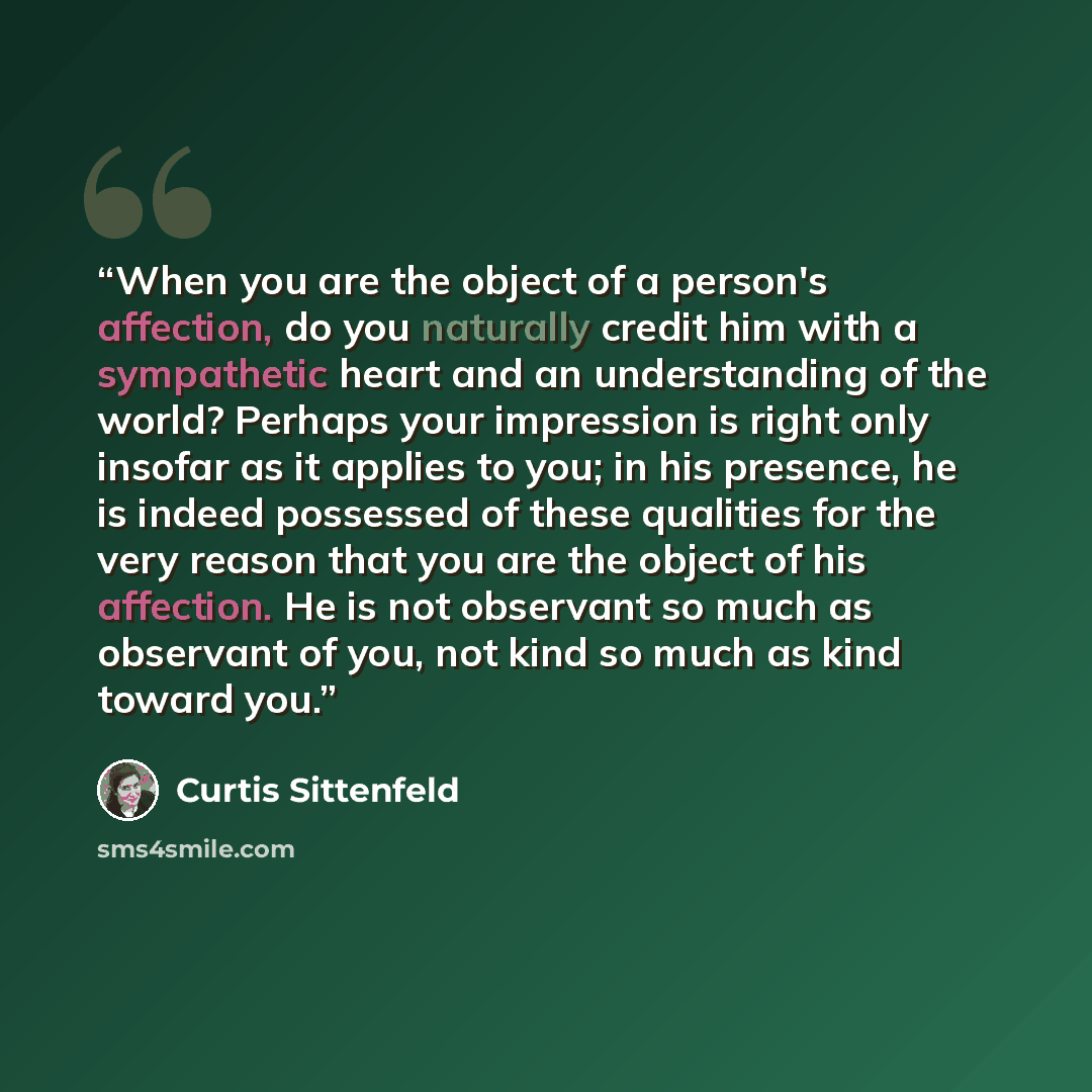 “When you are the object of a person's affection, do you naturally credit him with a sympathetic heart and an understanding of the world? Perhaps your impression is right only insofar as it applies to you; in his presence, he is indeed possessed of these qualities for the very reason that you are…” quote by Curtis Sittenfeld