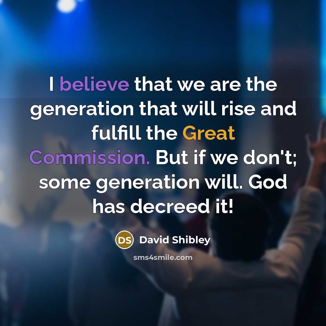 “I believe that we are the generation that will rise and fulfill the Great Commission. But if we don't; some generation will. God has decreed it!” quote by David Shibley