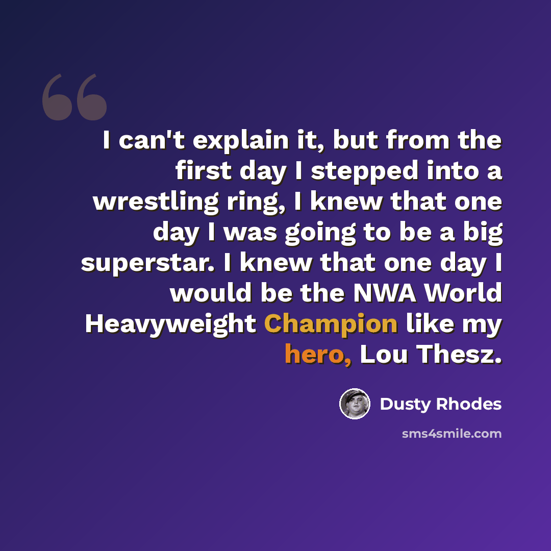 “I can't explain it, but from the first day I stepped into a wrestling ring, I knew that one day I was going to be a big superstar. I knew that one day I would be the NWA World Heavyweight Champion like my hero, Lou Thesz.” quote by Dusty Rhodes