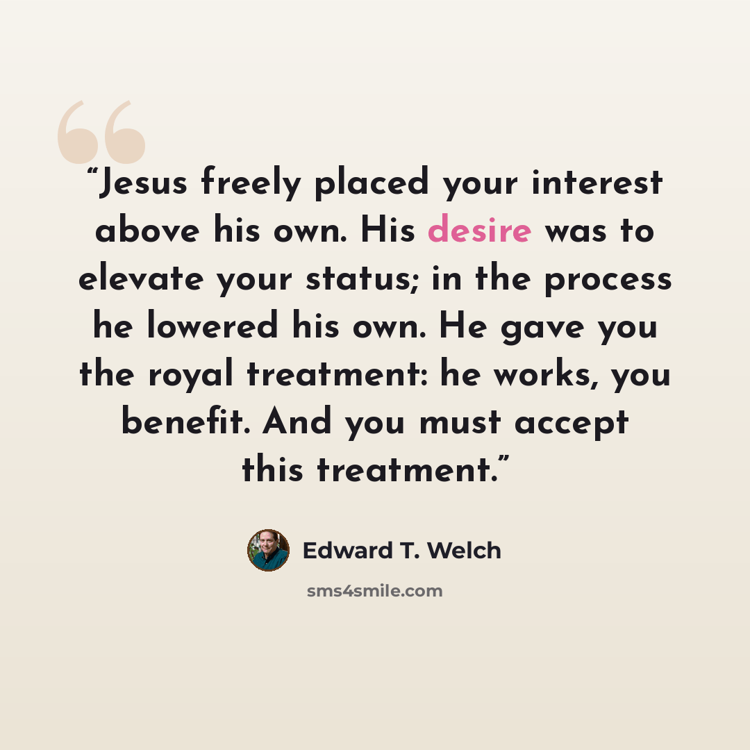“Jesus freely placed your interest above his own. His desire was to elevate your status; in the process he lowered his own. He gave you the royal treatment: he works, you benefit. And you must accept this treatment.” quote by Edward T. Welch