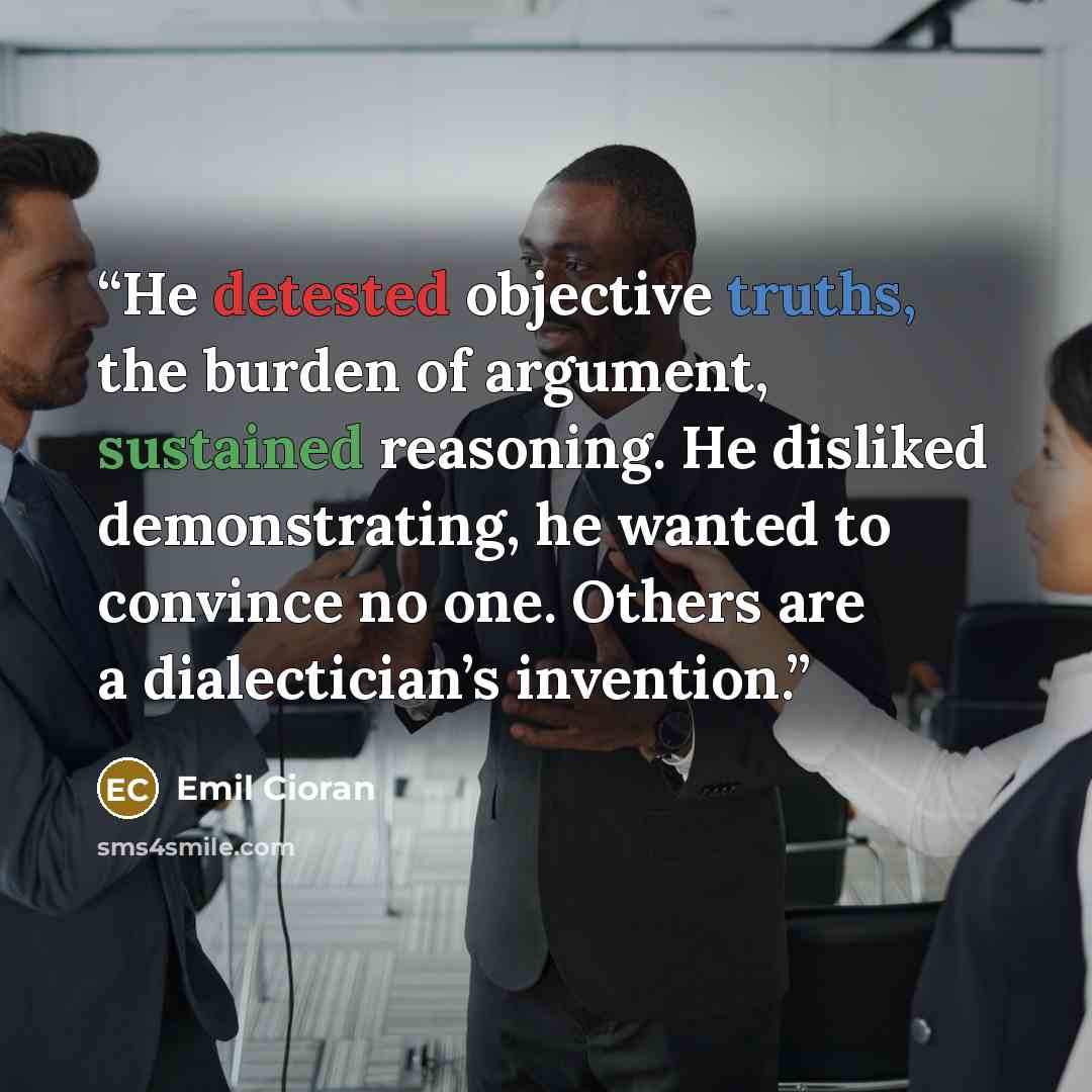 “He detested objective truths, the burden of argument, sustained reasoning. He disliked demonstrating, he wanted to convince no one. Others are a dialectician’s invention.” quote by Emil Cioran