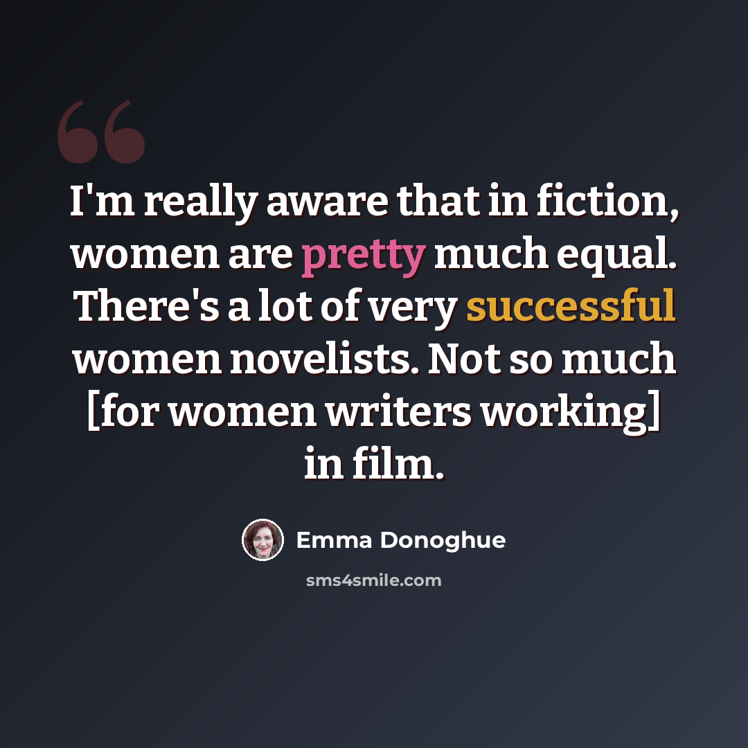 “I'm really aware that in fiction, women are pretty much equal. There's a lot of very successful women novelists. Not so much [for women writers working] in film.” quote by Emma Donoghue