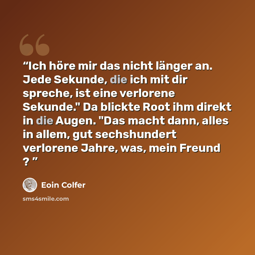 “Ich höre mir das nicht länger an. Jede Sekunde, die ich mit dir spreche, ist eine verlorene Sekunde." Da blickte Root ihm direkt in die Augen. "Das macht dann, alles in allem, gut sechshundert verlorene Jahre, was, mein Freund ?” quote by Eoin Colfer
