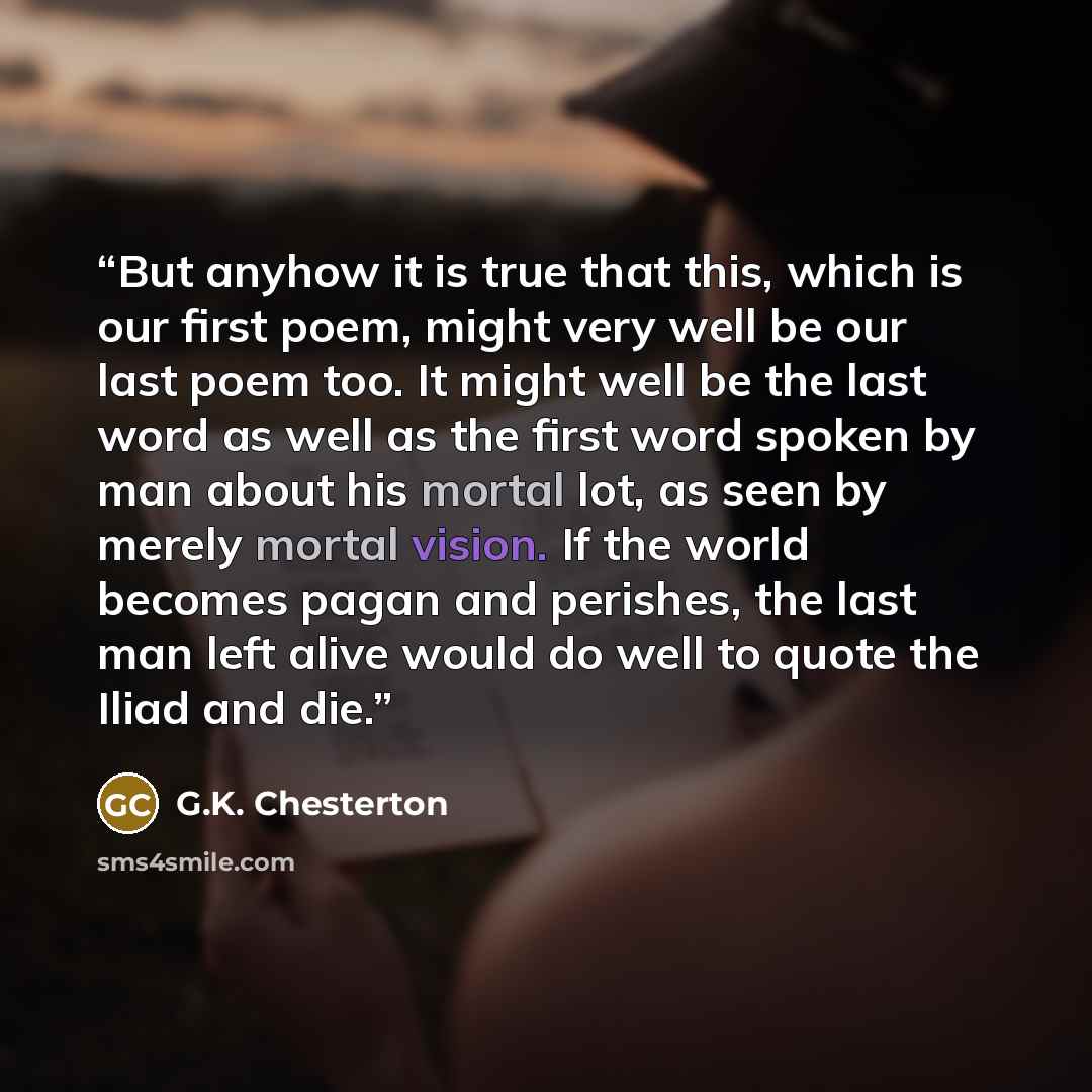 “But anyhow it is true that this, which is our first poem, might very well be our last poem too. It might well be the last word as well as the first word spoken by man about his mortal lot, as seen by merely mortal vision. If the world becomes pagan and perishes, the last man left alive would do…” quote by G.K. Chesterton