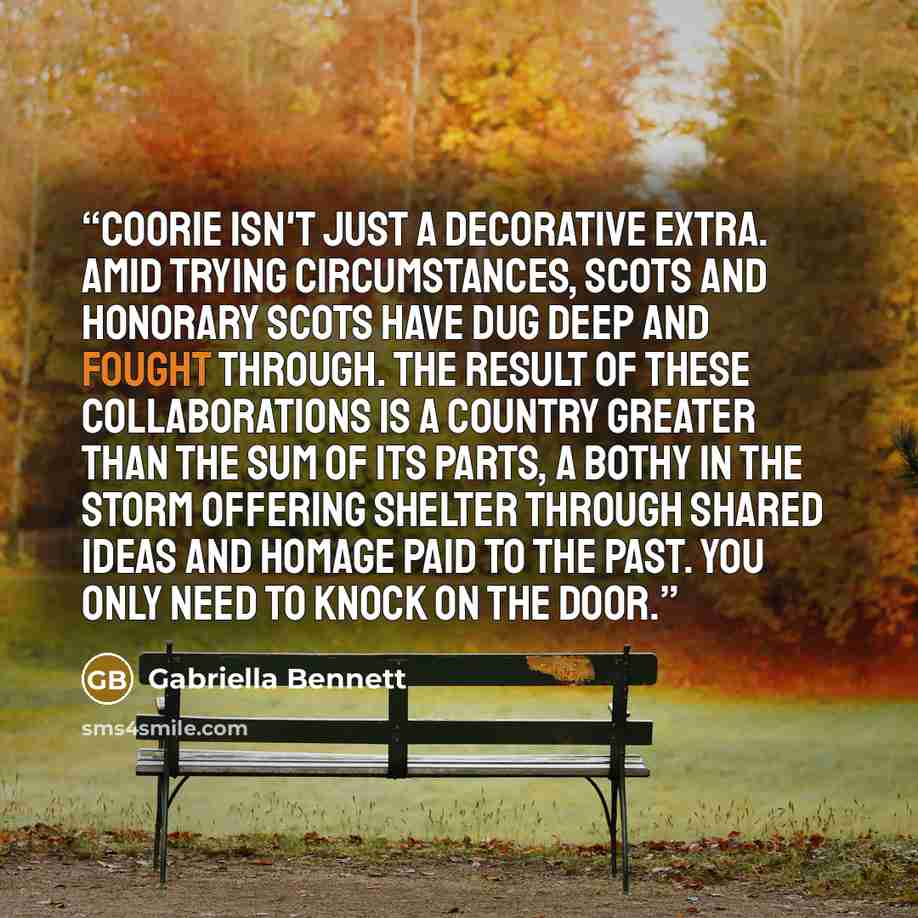 “Coorie isn't just a decorative extra. Amid trying circumstances, Scots and honorary Scots have dug deep and fought through. The result of these collaborations is a country greater than the sum of its parts, a bothy in the storm offering shelter through shared ideas and homage paid to the past. You…” quote by Gabriella Bennett