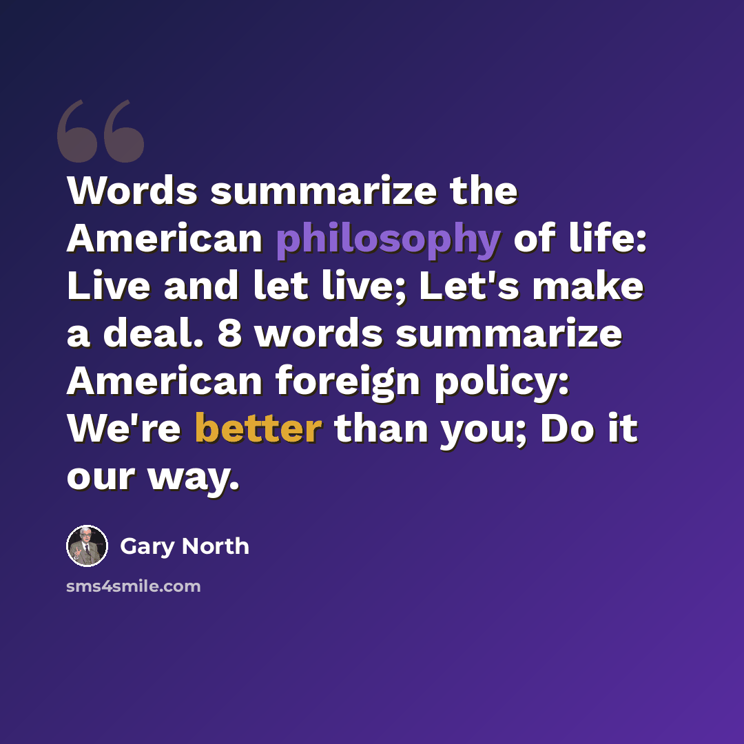 “Words summarize the American philosophy of life: Live and let live; Let's make a deal. 8 words summarize American foreign policy: We're better than you; Do it our way.” quote by Gary North