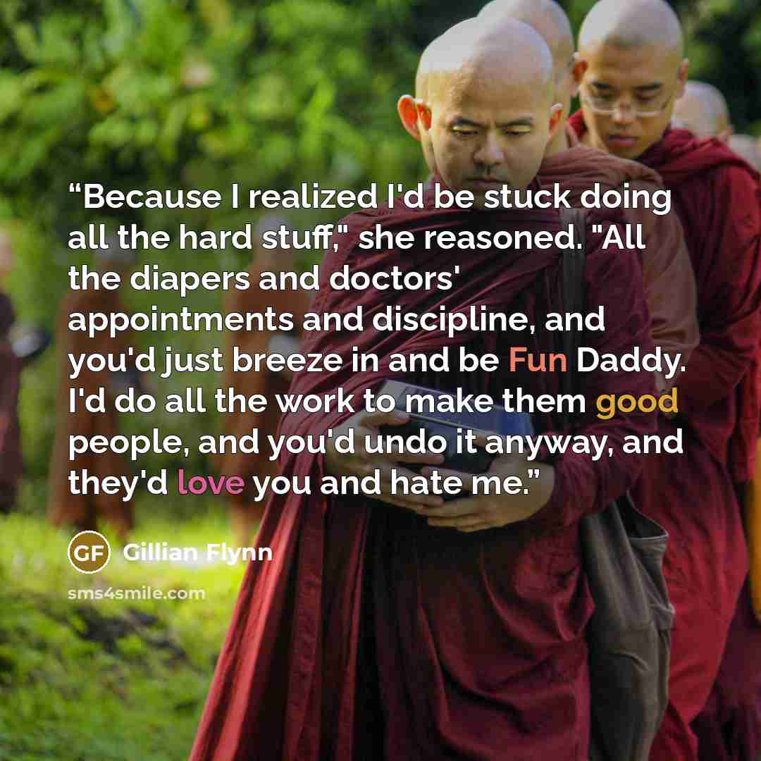 “Because I realized I'd be stuck doing all the hard stuff," she reasoned. "All the diapers and doctors' appointments and discipline, and you'd just breeze in and be Fun Daddy. I'd do all the work to make them good people, and you'd undo it anyway, and they'd love you and hate me.” quote by Gillian Flynn