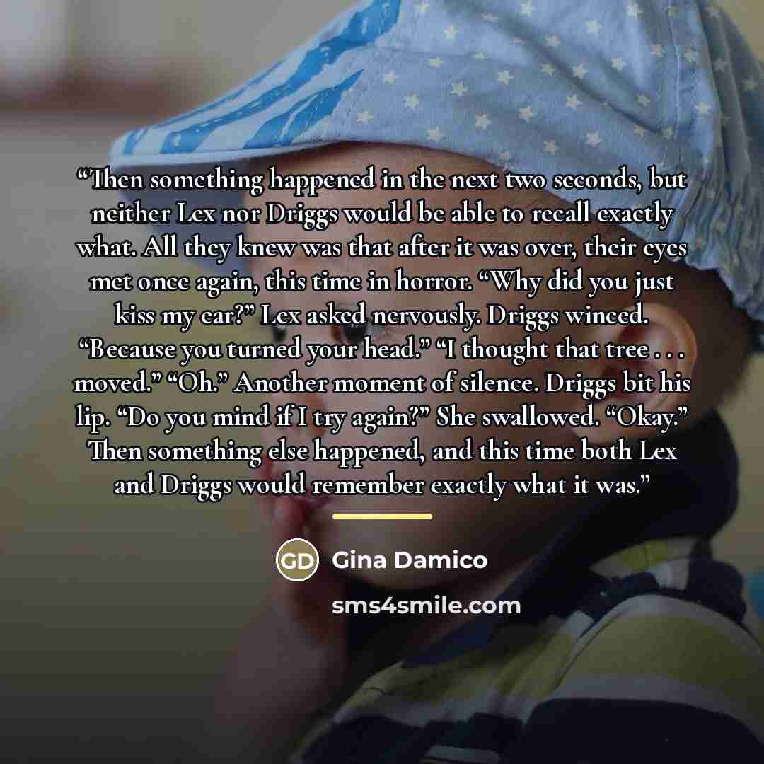 “Then something happened in the next two seconds, but neither Lex nor Driggs would be able to recall exactly what. All they knew was that after it was over, their eyes met once again, this time in horror. “Why did you just kiss my ear?” Lex asked nervously. Driggs winced. “Because you turned your…” quote by Gina Damico