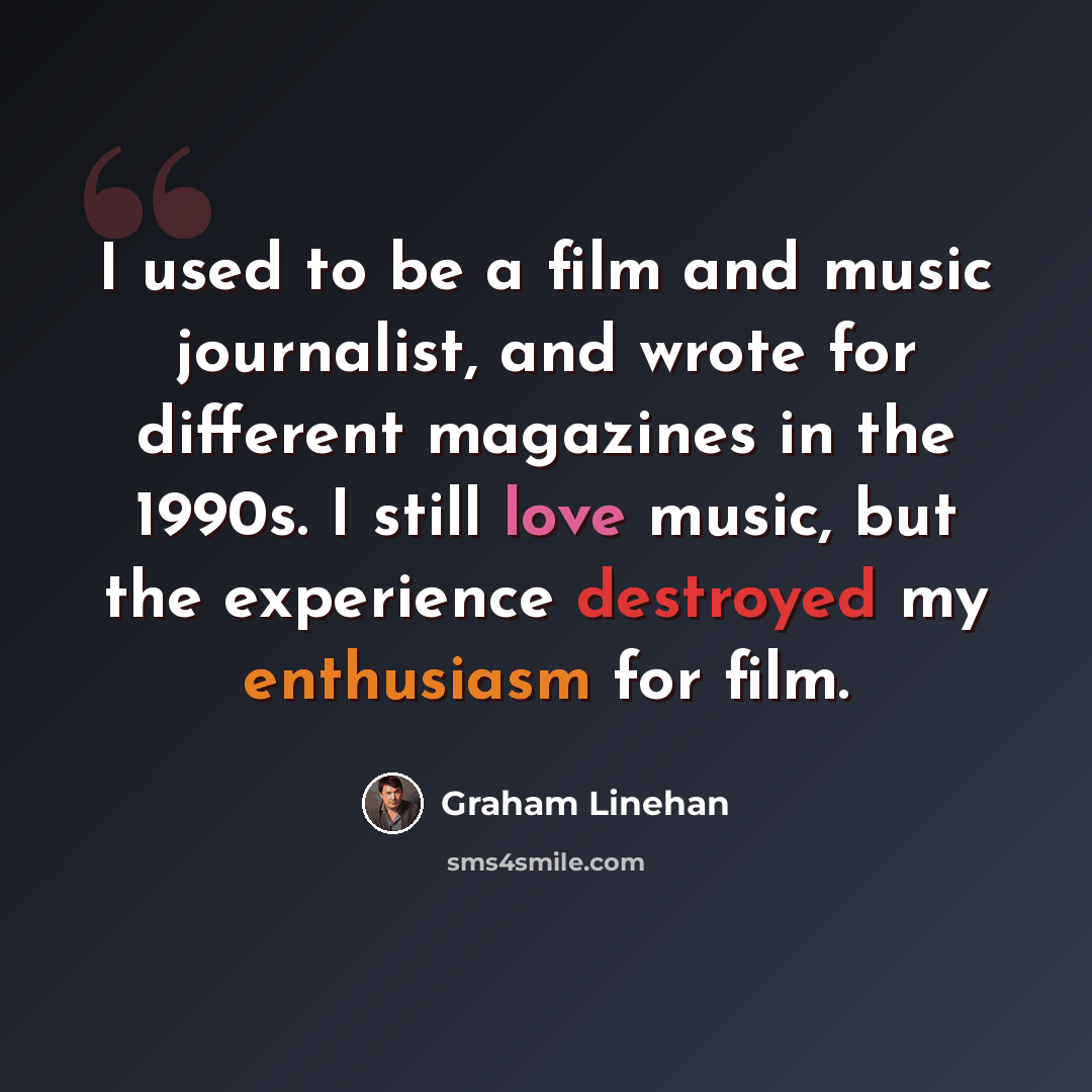 “I used to be a film and music journalist, and wrote for different magazines in the 1990s. I still love music, but the experience destroyed my enthusiasm for film.” quote by Graham Linehan