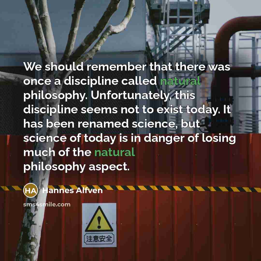 “We should remember that there was once a discipline called natural philosophy. Unfortunately, this discipline seems not to exist today. It has been renamed science, but science of today is in danger of losing much of the natural philosophy aspect.” quote by Hannes Alfven