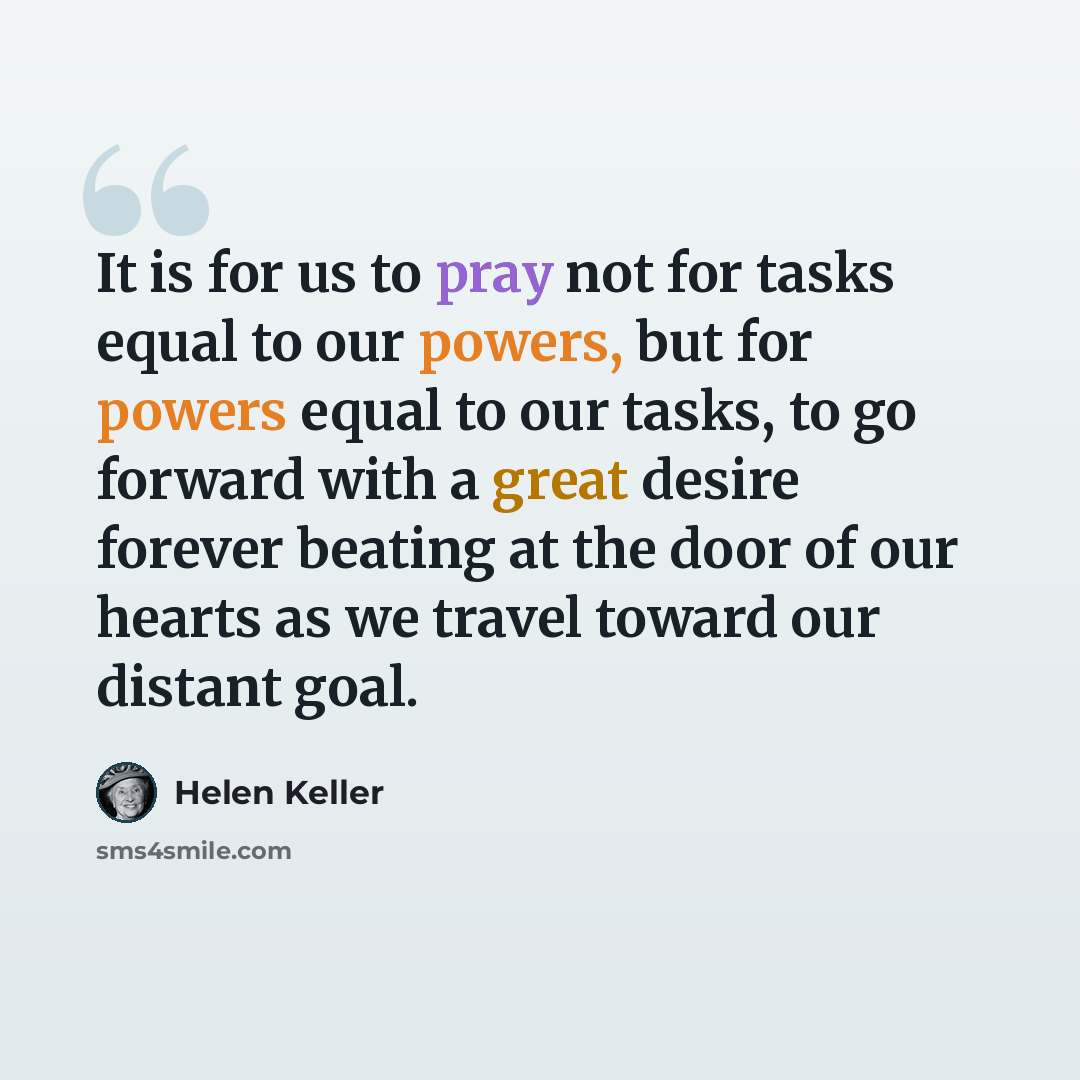 “It is for us to pray not for tasks equal to our powers, but for powers equal to our tasks, to go forward with a great desire forever beating at the door of our hearts as we travel toward our distant goal.” quote by Helen Keller