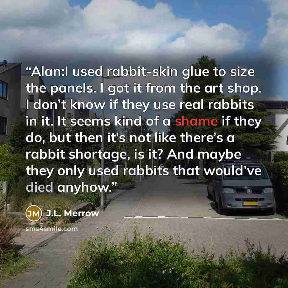 “Alan:I used rabbit-skin glue to size the panels. I got it from the art shop. I don’t know if they use real rabbits in it. It seems kind of a shame if they do, but then it’s not like there’s a rabbit shortage, is it? And maybe they only used rabbits that would’ve died anyhow.” quote by J.L. Merrow
