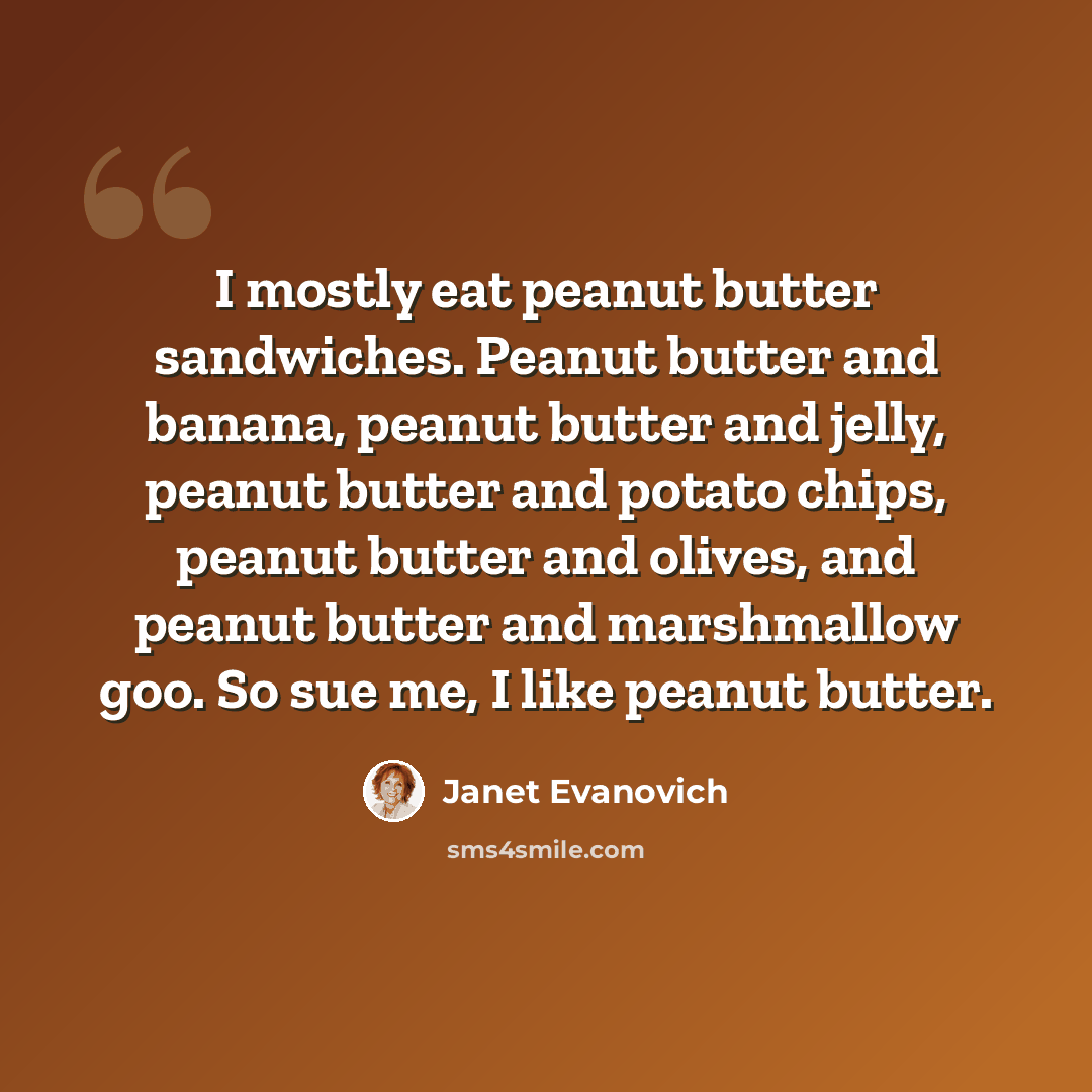 “I mostly eat peanut butter sandwiches. Peanut butter and banana, peanut butter and jelly, peanut butter and potato chips, peanut butter and olives, and peanut butter and marshmallow goo. So sue me, I like peanut butter.” quote by Janet Evanovich