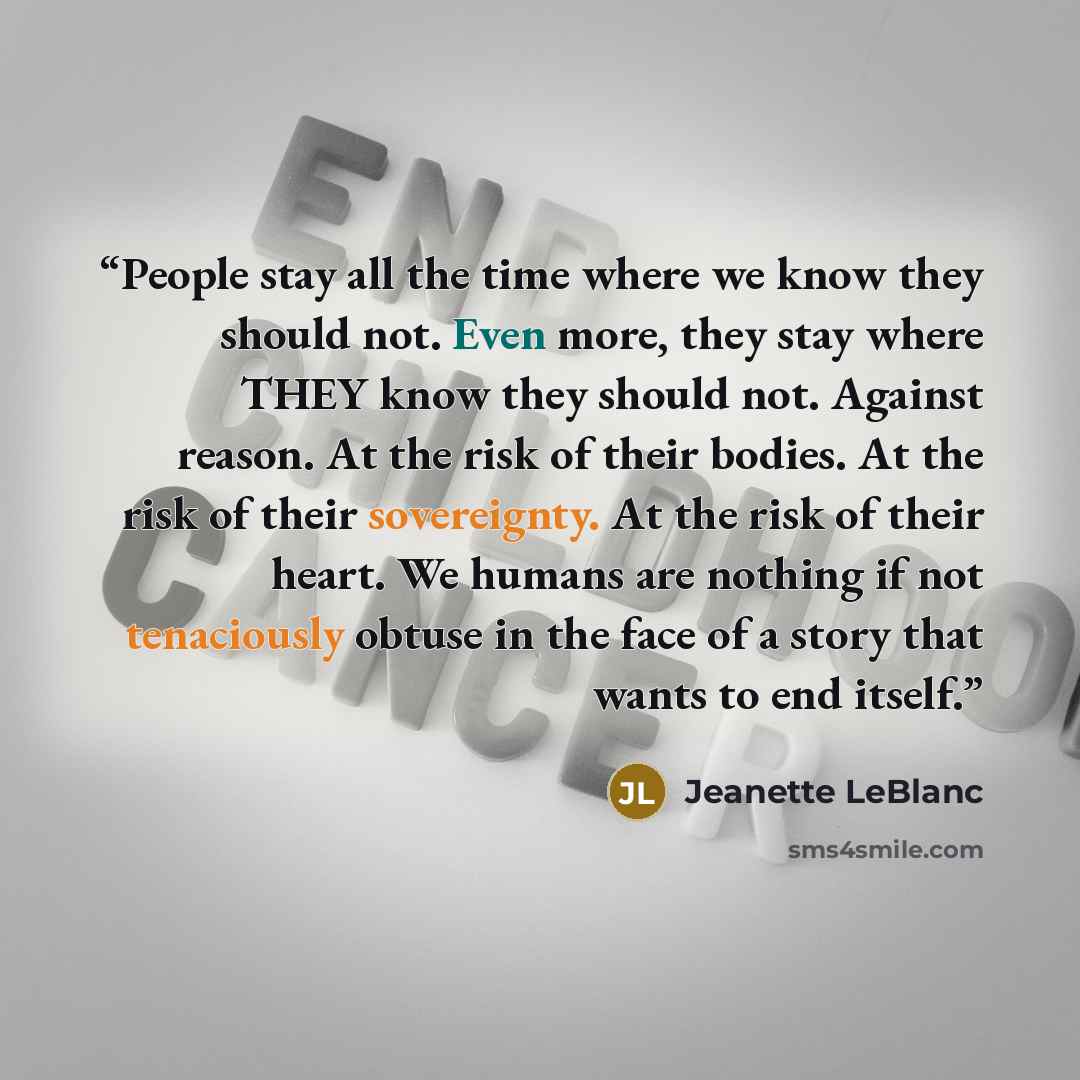 “People stay all the time where we know they should not. Even more, they stay where THEY know they should not. Against reason. At the risk of their bodies. At the risk of their sovereignty. At the risk of their heart. We humans are nothing if not tenaciously obtuse in the face of a story that wants…” quote by Jeanette LeBlanc