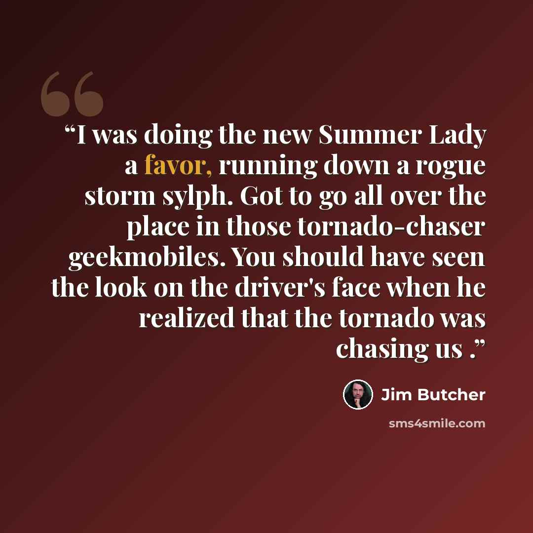 “I was doing the new Summer Lady a favor, running down a rogue storm sylph. Got to go all over the place in those tornado-chaser geekmobiles. You should have seen the look on the driver's face when he realized that the tornado was chasing us .” quote by Jim Butcher