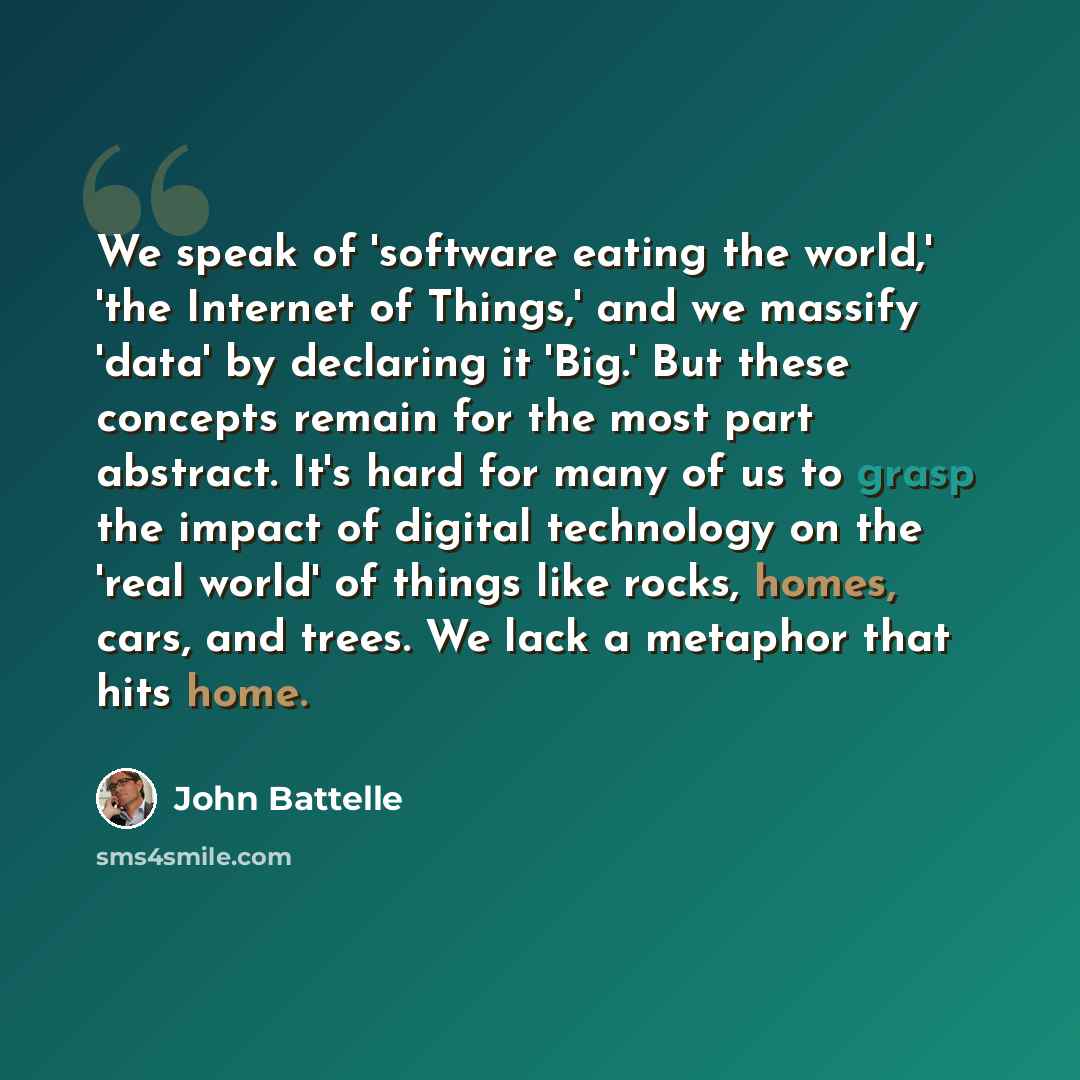 “We speak of 'software eating the world,' 'the Internet of Things,' and we massify 'data' by declaring it 'Big.' But these concepts remain for the most part abstract. It's hard for many of us to grasp the impact of digital technology on the 'real world' of things like rocks, homes, cars, and trees…” quote by John Battelle