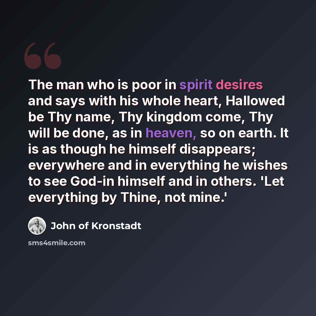 “The man who is poor in spirit desires and says with his whole heart, Hallowed be Thy name, Thy kingdom come, Thy will be done, as in heaven, so on earth. It is as though he himself disappears; everywhere and in everything he wishes to see God-in himself and in others. 'Let everything by Thine, not…” quote by John of Kronstadt