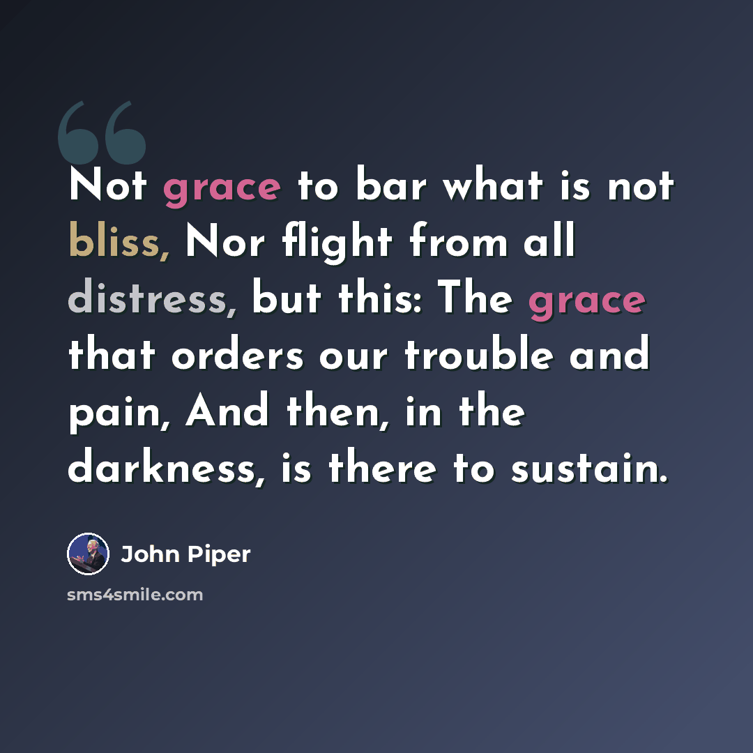 “Not grace to bar what is not bliss, Nor flight from all distress, but this: The grace that orders our trouble and pain, And then, in the darkness, is there to sustain.” quote by John Piper