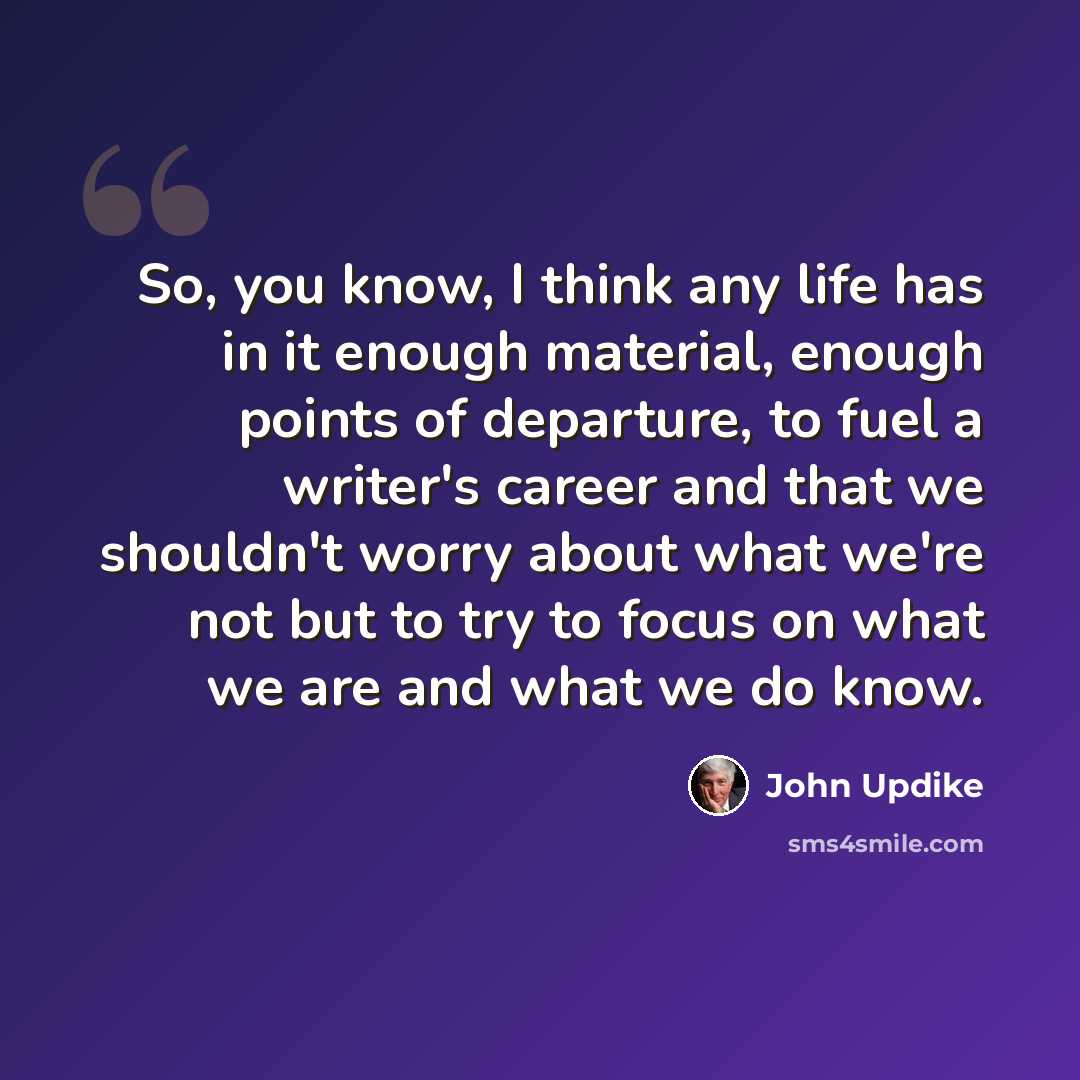 “So, you know, I think any life has in it enough material, enough points of departure, to fuel a writer's career and that we shouldn't worry about what we're not but to try to focus on what we are and what we do know.” quote by John Updike