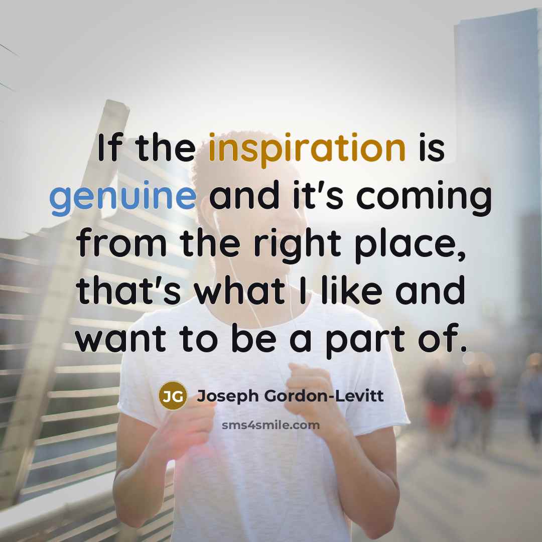 “If the inspiration is genuine and it's coming from the right place, that's what I like and want to be a part of.” quote by Joseph Gordon-Levitt