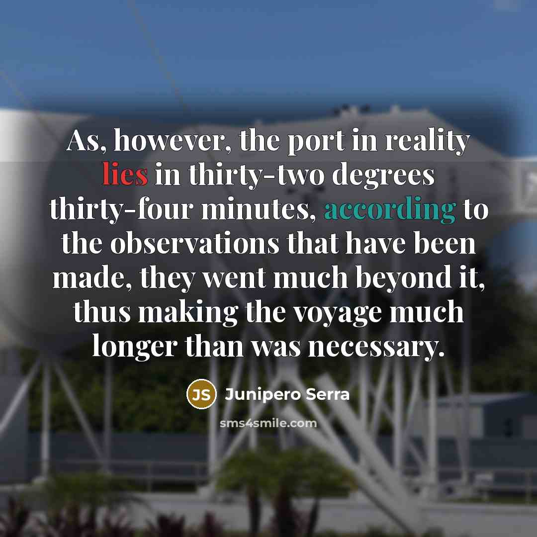 “As, however, the port in reality lies in thirty-two degrees thirty-four minutes, according to the observations that have been made, they went much beyond it, thus making the voyage much longer than was necessary.” quote by Junipero Serra