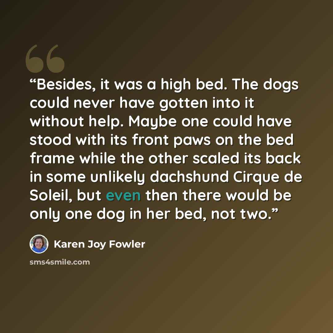 “Besides, it was a high bed. The dogs could never have gotten into it without help. Maybe one could have stood with its front paws on the bed frame while the other scaled its back in some unlikely dachshund Cirque de Soleil, but even then there would be only one dog in her bed, not two.” quote by Karen Joy Fowler