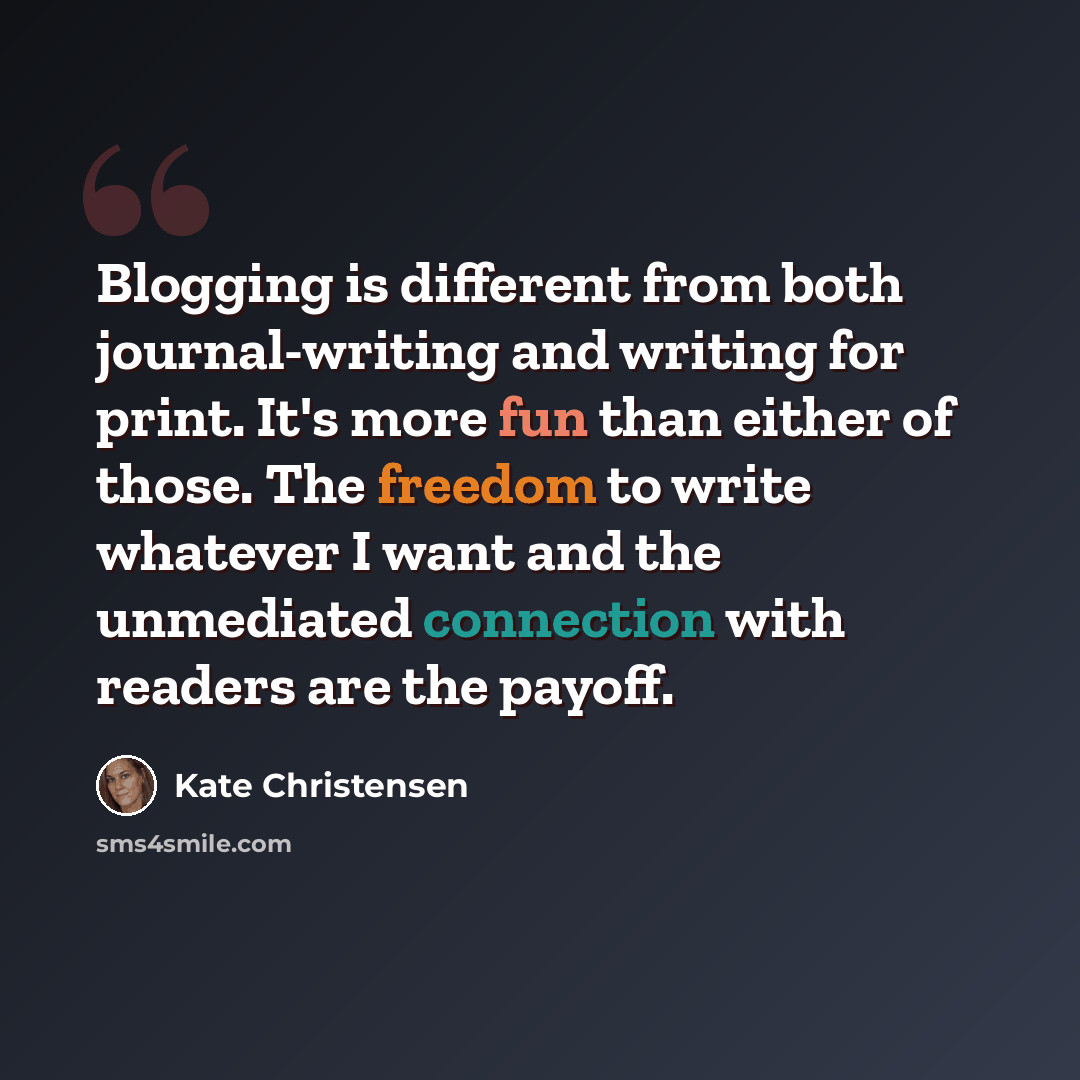 “Blogging is different from both journal-writing and writing for print. It's more fun than either of those. The freedom to write whatever I want and the unmediated connection with readers are the payoff.” quote by Kate Christensen