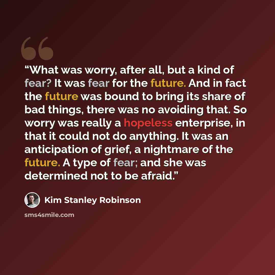 “What was worry, after all, but a kind of fear? It was fear for the future. And in fact the future was bound to bring its share of bad things, there was no avoiding that. So worry was really a hopeless enterprise, in that it could not do anything. It was an anticipation of grief, a nightmare of the…” quote by Kim Stanley Robinson