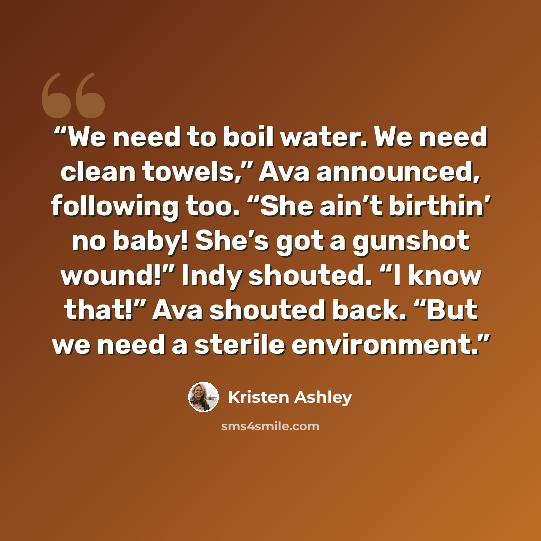 “We need to boil water. We need clean towels,” Ava announced, following too. “She ain’t birthin’ no baby! She’s got a gunshot wound!” Indy shouted. “I know that!” Ava shouted back. “But we need a sterile environment.” quote by Kristen Ashley