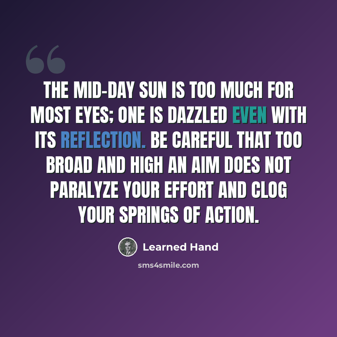 “The mid-day sun is too much for most eyes; one is dazzled even with its reflection. Be careful that too broad and high an aim does not paralyze your effort and clog your springs of action.” quote by Learned Hand
